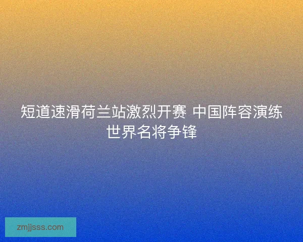 短道速滑荷兰站激烈开赛 中国阵容演练世界名将争锋 短道速滑荷兰站激烈开赛 中国阵容演练世界名将争锋