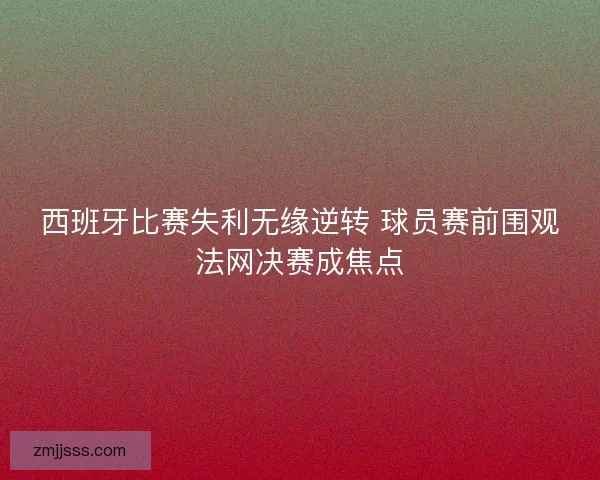 西班牙比赛失利无缘逆转 球员赛前围观法网决赛成焦点 西班牙比赛失利无缘逆转 球员赛前围观法网决赛成焦点