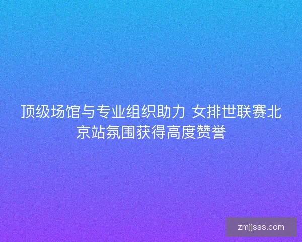 顶级场馆与专业组织助力 女排世联赛北京站氛围获得高度赞誉 顶级场馆与专业组织助力 女排世联赛北京站氛围获得高度赞誉