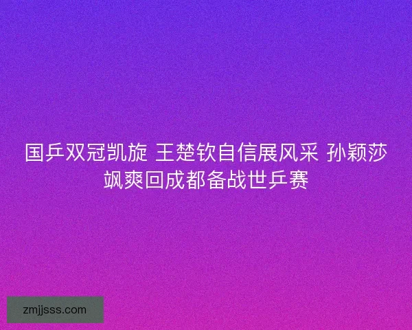 国乒双冠凯旋 王楚钦自信展风采 孙颖莎飒爽回成都备战世乒赛