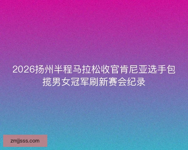 2026扬州半程马拉松收官肯尼亚选手包揽男女冠军刷新赛会纪录