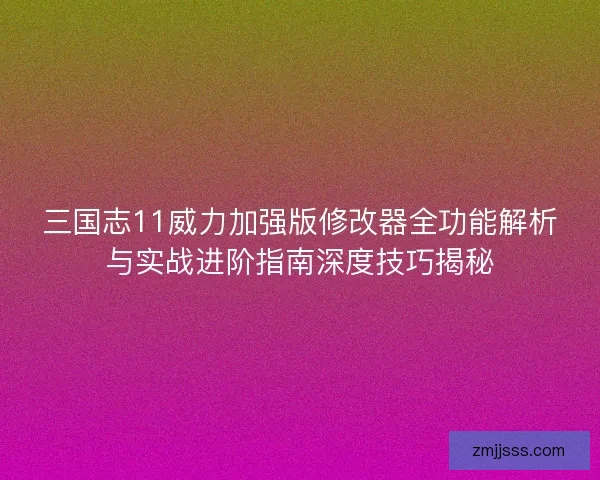 三国志11威力加强版修改器全功能解析与实战进阶指南深度技巧揭秘