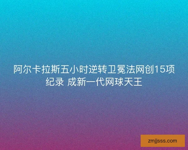 阿尔卡拉斯五小时逆转卫冕法网创15项纪录 成新一代网球天王 阿尔卡拉斯五小时逆转卫冕法网创15项纪录 成新一代网球天王