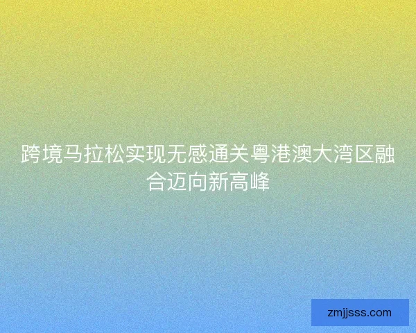 跨境马拉松实现无感通关粤港澳大湾区融合迈向新高峰