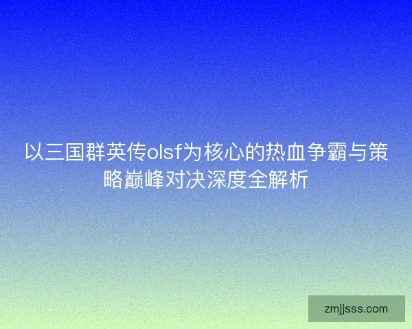 以三国群英传olsf为核心的热血争霸与策略巅峰对决深度全解析 以三国群英传olsf为核心的热血争霸与策略巅峰对决深度全解析