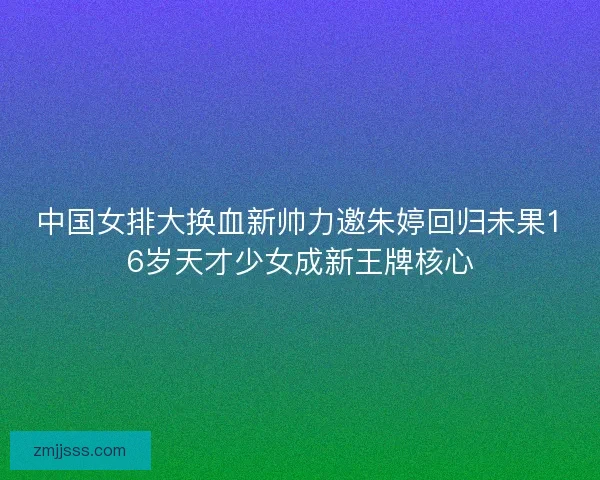 中国女排大换血新帅力邀朱婷回归未果16岁天才少女成新王牌核心