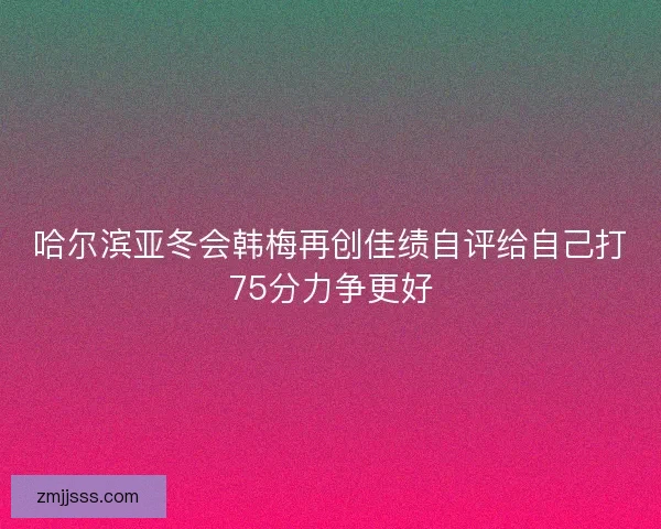 哈尔滨亚冬会韩梅再创佳绩自评给自己打75分力争更好