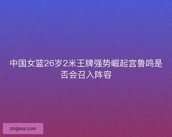 中国女篮26岁2米王牌强势崛起宫鲁鸣是否会召入阵容 中国女篮26岁2米王牌强势崛起宫鲁鸣是否会召入阵容