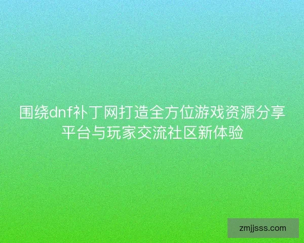 围绕dnf补丁网打造全方位游戏资源分享平台与玩家交流社区新体验