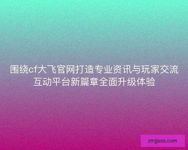 围绕cf大飞官网打造专业资讯与玩家交流互动平台新篇章全面升级体验