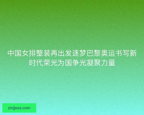 中国女排整装再出发逐梦巴黎奥运书写新时代荣光为国争光凝聚力量