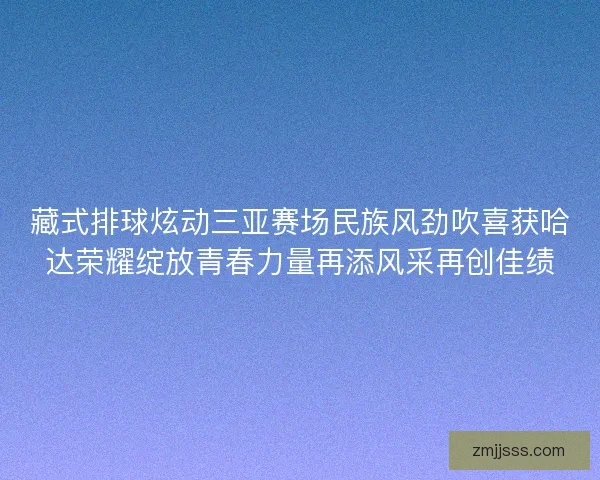 藏式排球炫动三亚赛场民族风劲吹喜获哈达荣耀绽放青春力量再添风采再创佳绩 藏式排球炫动三亚赛场民族风劲吹喜获哈达荣耀绽放青春力量再添风采再创佳绩