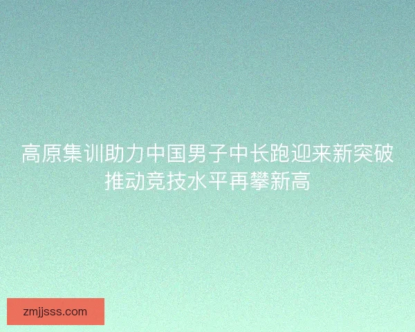 高原集训助力中国男子中长跑迎来新突破推动竞技水平再攀新高 高原集训助力中国男子中长跑迎来新突破推动竞技水平再攀新高