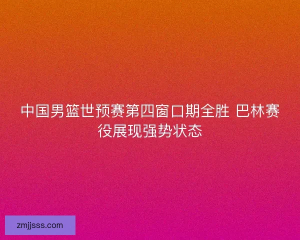 中国男篮世预赛第四窗口期全胜 巴林赛役展现强势状态 中国男篮世预赛第四窗口期全胜 巴林赛役展现强势状态